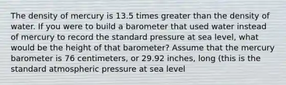 The density of mercury is 13.5 times greater than the density of water. If you were to build a barometer that used water instead of mercury to record the standard pressure at sea level, what would be the height of that barometer? Assume that the mercury barometer is 76 centimeters, or 29.92 inches, long (this is the standard atmospheric pressure at sea level