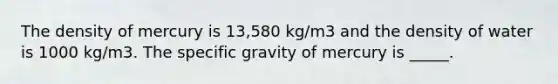 The density of mercury is 13,580 kg/m3 and the density of water is 1000 kg/m3. The specific gravity of mercury is _____.