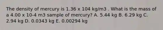 The density of mercury is 1.36 x 104 kg/m3 . What is the mass of a 4.00 x 10-4 m3 sample of mercury? A. 5.44 kg B. 6.29 kg C. 2.94 kg D. 0.0343 kg E. 0.00294 kg