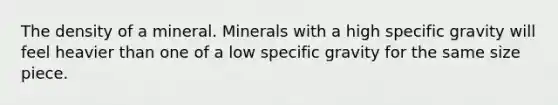 The density of a mineral. Minerals with a high specific gravity will feel heavier than one of a low specific gravity for the same size piece.