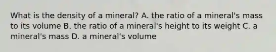 What is the density of a mineral? A. the ratio of a mineral's mass to its volume B. the ratio of a mineral's height to its weight C. a mineral's mass D. a mineral's volume