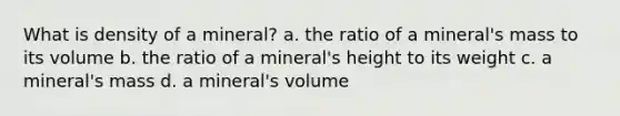 What is density of a mineral? a. the ratio of a mineral's mass to its volume b. the ratio of a mineral's height to its weight c. a mineral's mass d. a mineral's volume