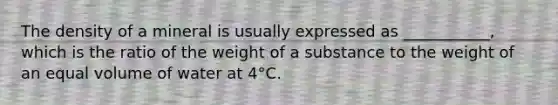 The density of a mineral is usually expressed as ___________, which is the ratio of the weight of a substance to the weight of an equal volume of water at 4°C.