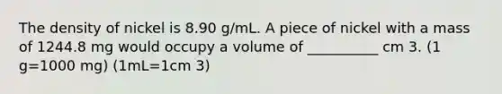 The density of nickel is 8.90 g/mL. A piece of nickel with a mass of 1244.8 mg would occupy a volume of __________ cm 3. (1 g=1000 mg) (1mL=1cm 3)