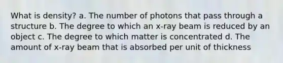 What is density? a. The number of photons that pass through a structure b. The degree to which an x-ray beam is reduced by an object c. The degree to which matter is concentrated d. The amount of x-ray beam that is absorbed per unit of thickness