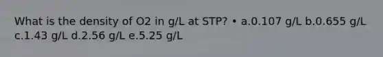 What is the density of O2 in g/L at STP? • a.0.107 g/L b.0.655 g/L c.1.43 g/L d.2.56 g/L e.5.25 g/L