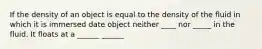 If the density of an object is equal to the density of the fluid in which it is immersed date object neither ____ nor _____ in the fluid. It floats at a ______ ______