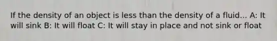 If the density of an object is less than the density of a fluid... A: It will sink B: It will float C: It will stay in place and not sink or float