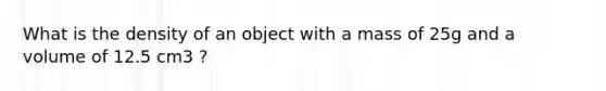 What is the density of an object with a mass of 25g and a volume of 12.5 cm3 ?