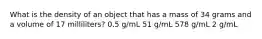 What is the density of an object that has a mass of 34 grams and a volume of 17 milliliters? 0.5 g/mL 51 g/mL 578 g/mL 2 g/mL