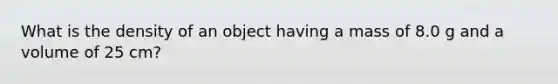 What is the density of an object having a mass of 8.0 g and a volume of 25 cm?