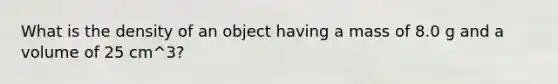 What is the density of an object having a mass of 8.0 g and a volume of 25 cm^3?