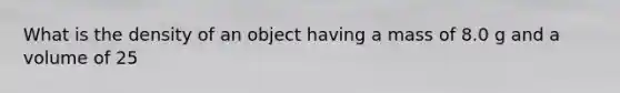 What is the density of an object having a mass of 8.0 g and a volume of 25