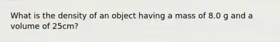 What is the density of an object having a mass of 8.0 g and a volume of 25cm?