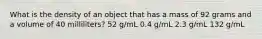 What is the density of an object that has a mass of 92 grams and a volume of 40 milliliters? 52 g/mL 0.4 g/mL 2.3 g/mL 132 g/mL