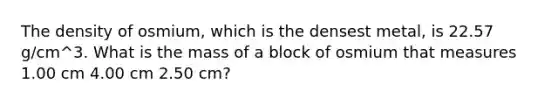 The density of osmium, which is the densest metal, is 22.57 g/cm^3. What is the mass of a block of osmium that measures 1.00 cm 4.00 cm 2.50 cm?