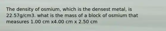 The density of osmium, which is the densest metal, is 22.57g/cm3. what is the mass of a block of osmium that measures 1.00 cm x4.00 cm x 2.50 cm