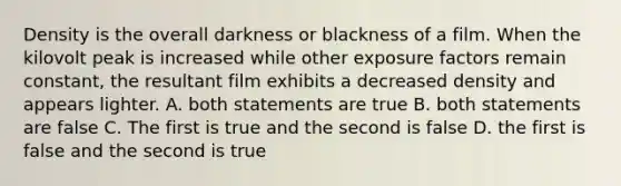 Density is the overall darkness or blackness of a film. When the kilovolt peak is increased while other exposure factors remain constant, the resultant film exhibits a decreased density and appears lighter. A. both statements are true B. both statements are false C. The first is true and the second is false D. the first is false and the second is true