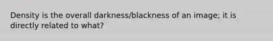 Density is the overall darkness/blackness of an image; it is directly related to what?