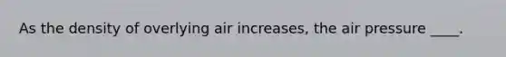 As the density of overlying air increases, the air pressure ____.