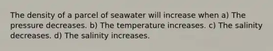 The density of a parcel of seawater will increase when a) The pressure decreases. b) The temperature increases. c) The salinity decreases. d) The salinity increases.