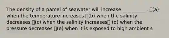 The density of a parcel of seawater will increase __________. (a) when the temperature increases (b) when the salinity decreases (c) when the salinity increases (d) when the pressure decreases (e) when it is exposed to high ambient s