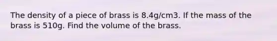 The density of a piece of brass is 8.4g/cm3. If the mass of the brass is 510g. Find the volume of the brass.