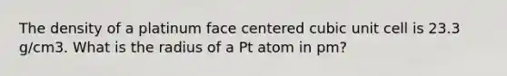 The density of a platinum face centered cubic unit cell is 23.3 g/cm3. What is the radius of a Pt atom in pm?