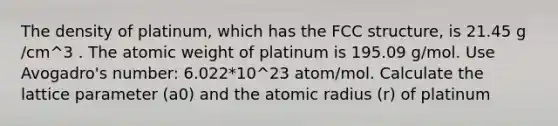 The density of platinum, which has the FCC structure, is 21.45 g /cm^3 . The atomic weight of platinum is 195.09 g/mol. Use Avogadro's number: 6.022*10^23 atom/mol. Calculate the lattice parameter (a0) and the atomic radius (r) of platinum