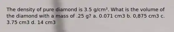 The density of pure diamond is 3.5 g/cm³. What is the volume of the diamond with a mass of .25 g? a. 0.071 cm3 b. 0,875 cm3 c. 3.75 cm3 d. 14 cm3