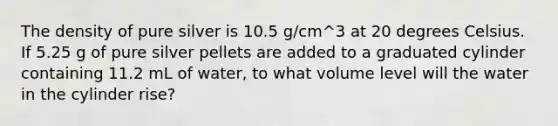 The density of pure silver is 10.5 g/cm^3 at 20 degrees Celsius. If 5.25 g of pure silver pellets are added to a graduated cylinder containing 11.2 mL of water, to what volume level will the water in the cylinder rise?