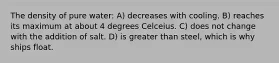 The density of pure water: A) decreases with cooling. B) reaches its maximum at about 4 degrees Celceius. C) does not change with the addition of salt. D) is greater than steel, which is why ships float.