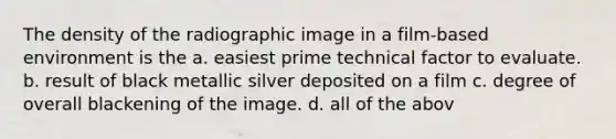 The density of the radiographic image in a film-based environment is the a. easiest prime technical factor to evaluate. b. result of black metallic silver deposited on a film c. degree of overall blackening of the image. d. all of the abov