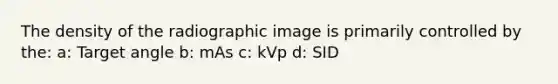 The density of the radiographic image is primarily controlled by the: a: Target angle b: mAs c: kVp d: SID