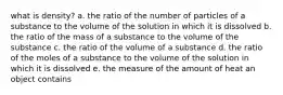 what is density? a. the ratio of the number of particles of a substance to the volume of the solution in which it is dissolved b. the ratio of the mass of a substance to the volume of the substance c. the ratio of the volume of a substance d. the ratio of the moles of a substance to the volume of the solution in which it is dissolved e. the measure of the amount of heat an object contains