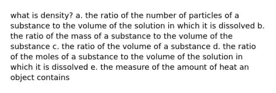 what is density? a. the ratio of the number of particles of a substance to the volume of the solution in which it is dissolved b. the ratio of the mass of a substance to the volume of the substance c. the ratio of the volume of a substance d. the ratio of the moles of a substance to the volume of the solution in which it is dissolved e. the measure of the amount of heat an object contains