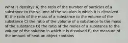 What is density? A) the ratio of the number of particles of a substance to the volume of the solution in which it is dissolved B) the ratio of the mass of a substance to the volume of the substance C) the ratio of the volume of a substance to the mass of the substance D) the ratio of the moles of a substance to the volume of the solution in which it is dissolved E) the measure of the amount of heat an object contains