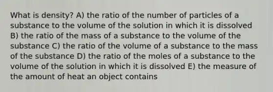 What is density? A) the ratio of the number of particles of a substance to the volume of the solution in which it is dissolved B) the ratio of the mass of a substance to the volume of the substance C) the ratio of the volume of a substance to the mass of the substance D) the ratio of the moles of a substance to the volume of the solution in which it is dissolved E) the measure of the amount of heat an object contains