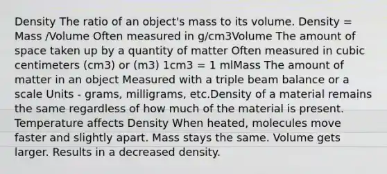 Density The ratio of an object's mass to its volume. Density = Mass /Volume Often measured in g/cm3Volume The amount of space taken up by a quantity of matter Often measured in cubic centimeters (cm3) or (m3) 1cm3 = 1 mlMass The amount of matter in an object Measured with a triple beam balance or a scale Units - grams, milligrams, etc.Density of a material remains the same regardless of how much of the material is present. Temperature affects Density When heated, molecules move faster and slightly apart. Mass stays the same. Volume gets larger. Results in a decreased density.