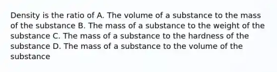 Density is the ratio of A. The volume of a substance to the mass of the substance B. The mass of a substance to the weight of the substance C. The mass of a substance to the hardness of the substance D. The mass of a substance to the volume of the substance