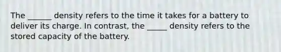 The ______ density refers to the time it takes for a battery to deliver its charge. In contrast, the _____ density refers to the stored capacity of the battery.