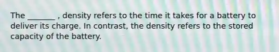 The _______ , density refers to the time it takes for a battery to deliver its charge. In contrast, the density refers to the stored capacity of the battery.