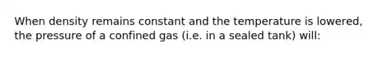 When density remains constant and the temperature is lowered, the pressure of a confined gas (i.e. in a sealed tank) will: