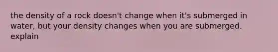 the density of a rock doesn't change when it's submerged in water, but your density changes when you are submerged. explain