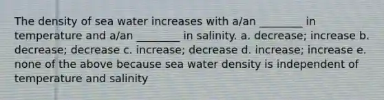 The density of sea water increases with a/an ________ in temperature and a/an ________ in salinity. a. decrease; increase b. decrease; decrease c. increase; decrease d. increase; increase e. none of the above because sea water density is independent of temperature and salinity