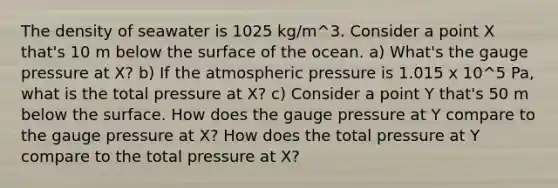 The density of seawater is 1025 kg/m^3. Consider a point X that's 10 m below the surface of the ocean. a) What's the gauge pressure at X? b) If the atmospheric pressure is 1.015 x 10^5 Pa, what is the total pressure at X? c) Consider a point Y that's 50 m below the surface. How does the gauge pressure at Y compare to the gauge pressure at X? How does the total pressure at Y compare to the total pressure at X?