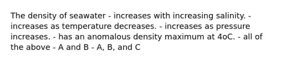 The density of seawater - increases with increasing salinity. - increases as temperature decreases. - increases as pressure increases. - has an anomalous density maximum at 4oC. - all of the above - A and B - A, B, and C