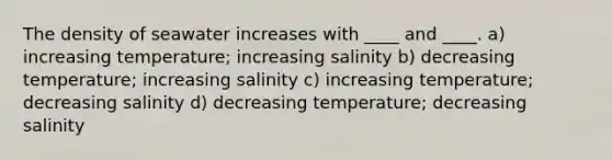 The density of seawater increases with ____ and ____. a) increasing temperature; increasing salinity b) decreasing temperature; increasing salinity c) increasing temperature; decreasing salinity d) decreasing temperature; decreasing salinity