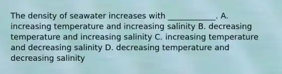 The density of seawater increases with ____________. A. increasing temperature and increasing salinity B. decreasing temperature and increasing salinity C. increasing temperature and decreasing salinity D. decreasing temperature and decreasing salinity