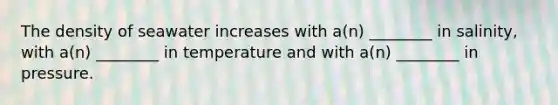 The density of seawater increases with a(n) ________ in salinity, with a(n) ________ in temperature and with a(n) ________ in pressure.